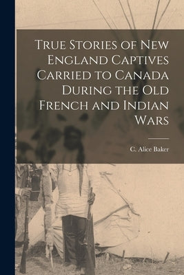 True Stories of New England Captives Carried to Canada During the old French and Indian Wars by Baker, C. Alice