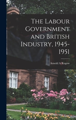 The Labour Government and British Industry, 1945-1951 by Rogow, Arnold a.