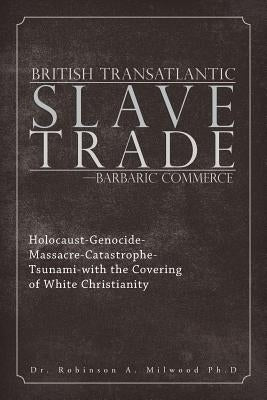 British Transatlantic Slave Trade-Barbaric Commerce: Holocaust-Genocide-Massacre-Catastrophe-Tsunami-with the Covering of White Christianity by Milwood Ph. D., Robinson A.