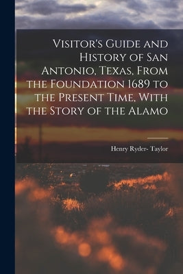 Visitor's Guide and History of San Antonio, Texas, From the Foundation 1689 to the Present Time, With the Story of the Alamo by Taylor, Henry Ryder-