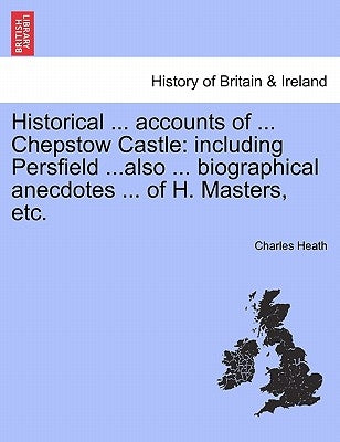 Historical ... Accounts of ... Chepstow Castle: Including Persfield ...Also ... Biographical Anecdotes ... of H. Masters, Etc. by Heath, Charles
