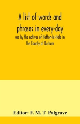 A list of words and phrases in every-day use by the natives of Hetton-le-Hole in the County of Durham, being words not ordinarily accepted, or but sel by M. T. Palgrave, F.