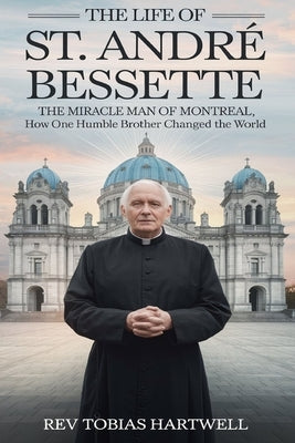 The Life of St. Andr? Bessette: The Miracle Man Of Montreal, How One Humble Brother Changed The World by Hartwell, Tobias
