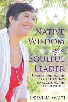 Native Wisdom of a Soulful Leader: Understanding the Three Core Elements to Access the Leader Within by Waiti, Delvina
