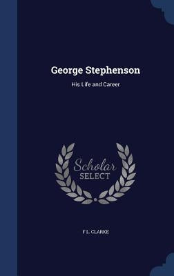 George Stephenson: His Life and Career by Clarke, F. L.