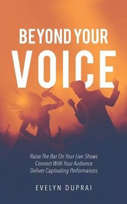 Beyond Your Voice: Raise The Bar On Your Live Shows. Connect With Your Audience. Deliver Captivating Performances. by Duprai, Evelyn