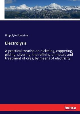 Electrolysis: A practical treatise on nickeling, coppering, gilding, silvering, the refining of metals and treatment of ores, by means of electricity by Fontaine, Hippolyte