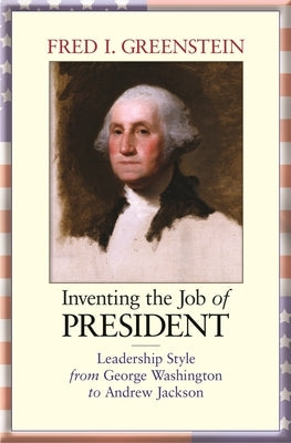 Inventing the Job of President: Leadership Style from George Washington to Andrew Jackson by Greenstein, Fred I.