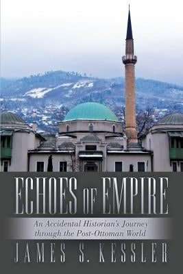 Echoes of Empire: An Accidental Historian's Journey Through the Post-Ottoman World by Kessler, James S.