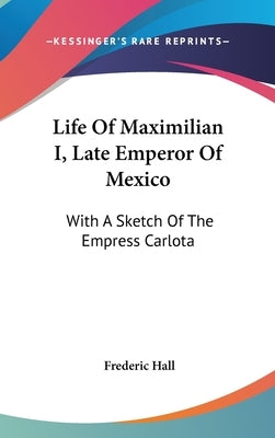 Life Of Maximilian I, Late Emperor Of Mexico: With A Sketch Of The Empress Carlota by Hall, Frederic