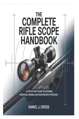 The Complete Rifle Scope Handbook: A Step-by-Step Guide to Choosing, Mounting, Zeroing, and Shooting with Precision by Cross, Daniel J.