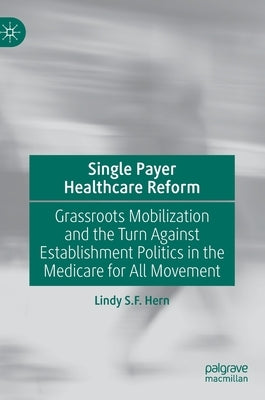 Single Payer Healthcare Reform: Grassroots Mobilization and the Turn Against Establishment Politics in the Medicare for All Movement by Hern, Lindy S. F.