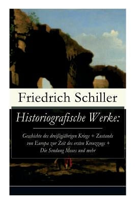 Historiografische Werke: Geschichte des dreißigjährigen Kriegs + Zustands von Europa zur Zeit des ersten Kreuzzugs + Die Sendung Moses und mehr by Schiller, Friedrich