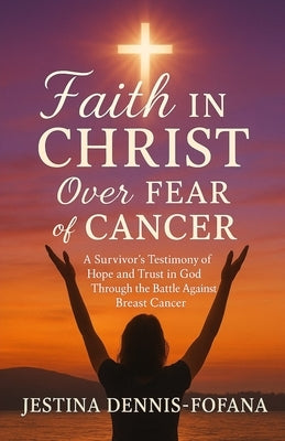Faith in Christ Over Fear of Cancer: A Survivor's Testimony of Hope and Trust in God Through the Battle Against Breast Cancer by Dennis-Fofana, Jestina