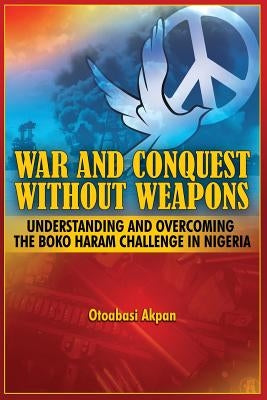 War and Conquest Without Weapons: Tactics and Strategies of Scorching the Phenomenon of Boko Haram in Nigeria by Akpan, Otoabasi