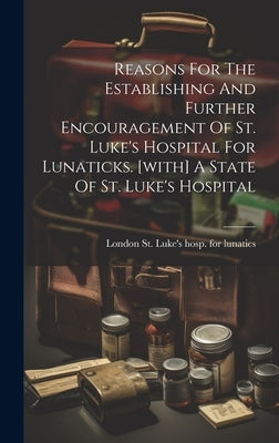 Reasons For The Establishing And Further Encouragement Of St. Luke's Hospital For Lunaticks. [with] A State Of St. Luke's Hospital by London St Luke's Hosp for Lunatics