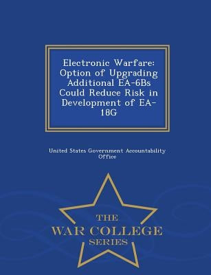 Electronic Warfare: Option of Upgrading Additional EA-6bs Could Reduce Risk in Development of EA-18g - War College Series by United States Government Accountability