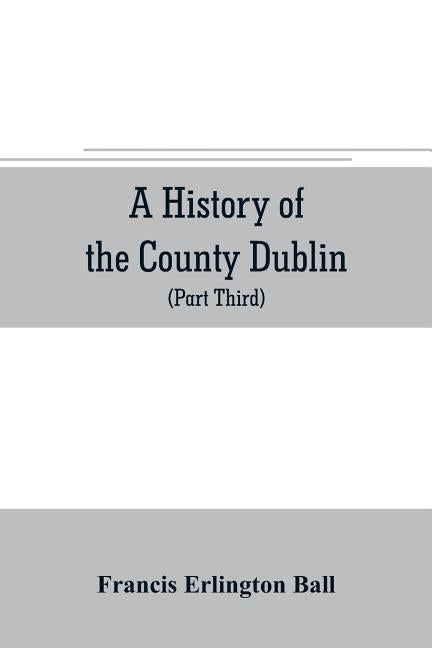 A history of the County Dublin; the people, parishes and antiquities from the earliest times to the close of the eighteenth century Part Third Being a by Erlington Ball, Francis