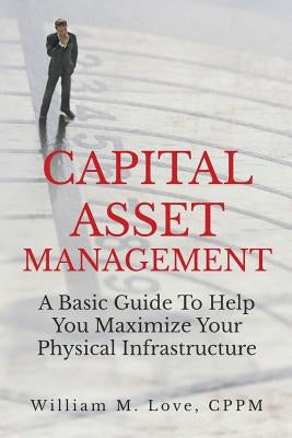 Capital Asset Management A Basic Guide To Help You Maximize Your Physical Infrastructure by Love, William M.