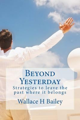 Beyond Yesterday: Strategies to leave the past where it belongs by Bailey, Wallace H.