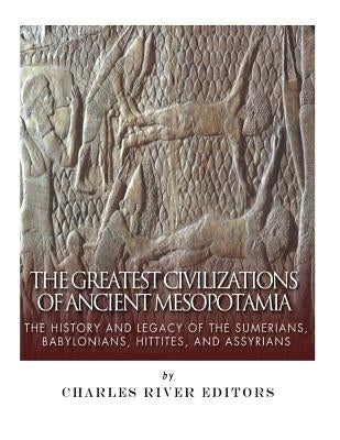 The Greatest Civilizations of Ancient Mesopotamia: The History and Legacy of the Sumerians, Babylonians, Hittites, and Assyrians by Charles River Editors