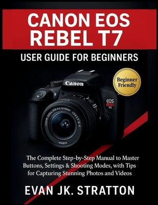 Canon EOS Rebel T7 User Guide for Beginners: The Complete Step-by-Step Manual to Master Buttons, Settings & Shooting Modes, with Tips for Capturing St by Jk Stratton, Evan
