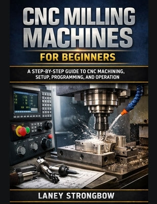 CNC Milling Machines for Beginners: A Step-by-Step Guide to CNC Machining, Setup, Programming, and Operation by Strongbow, Laney