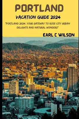 Portland Vacation Guide 2024: "Portland 2024: Your Gateway to Rose City Urban Delights and Natural Wonders with Hidden Gems, Canon Beaches, Oregon M by Wilson, Earl C.
