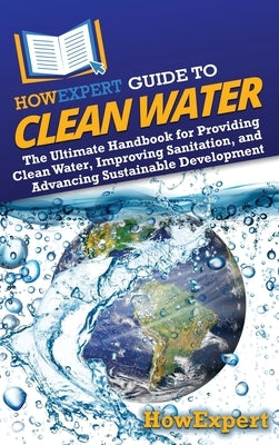 HowExpert Guide to Clean Water: The Ultimate Handbook for Providing Clean Water, Improving Sanitation, and Advancing Sustainable Development by Howexpert