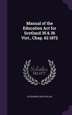 Manual of the Education Act for Scotland 35 & 36 Vict., Chap. 62 1872 by Sellar, Alexander Craig