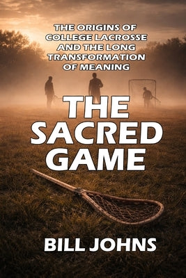 The Sacred Game: The Origins of College Lacrosse and the Long Transformation of Meaning by Johns, Bill