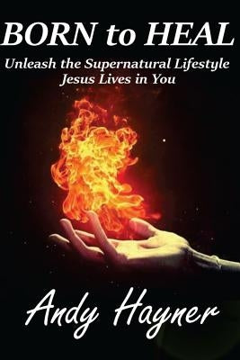 Born to Heal: Unleashing the Supernatural Lifestyle Jesus Lives in You by Hayner, Andy
