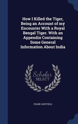 How I Killed the Tiger, Being an Account of my Encounter With a Royal Bengal Tiger. With an Appendix Containing Some General Information About India by Sheffield, Frank