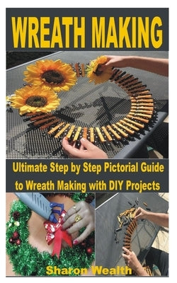 Wreath Making: Ultimate Step by Step Pictorial Guide to Wreath Making with DIY Projects by Wealth, Sharon