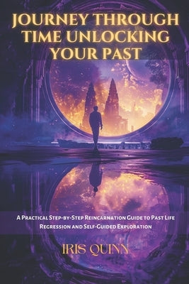 Journey Through Time Unlocking Your Past: A Practical Step-by-Step Reincarnation Guide to Past Life Regression and Self-Guided Exploration by Quinn, Iris