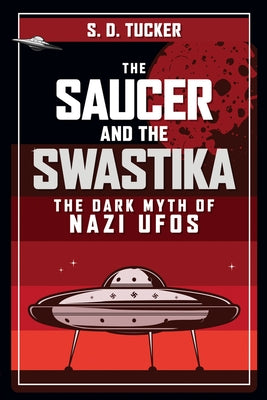 The Saucer and the Swastika: The Dark Myth of Nazi UFOs by Tucker, S. D.
