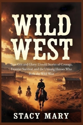 Wild West: True Grit and Glory: Untold Stories of Courage, Frontier Survival, and the Unsung Heroes Who Built the Wild West by Mary, Stacy