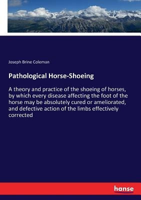 Pathological Horse-Shoeing: A theory and practice of the shoeing of horses, by which every disease affecting the foot of the horse may be absolutely c by Coleman, Joseph Brine