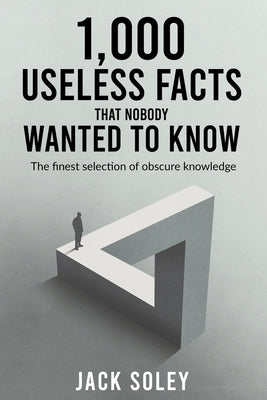 1,000 Useless Facts That Nobody Wanted To Know: The finest selection of obscure knowledge by Soley, Jack