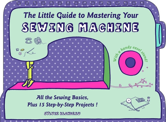 The Little Guide to Mastering Your Sewing Machine: All the Sewing Basics, Plus 15 Step-By-Step Projects by Blondeau, Sylvie