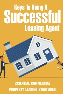 Keys To Being A Successful Leasing Agent: Essential Commercial Property Leasing Strategies: Steps To Leasing Commercial Real Estate by Lofton, Rima
