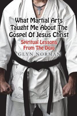 What Martial Arts Taught Me About The Gospel of Jesus Christ: Spiritual Lessons from the Dojo by Norman, Glyn