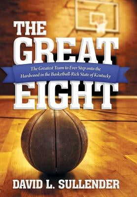 The Great Eight: The Greatest Team to Ever Step Onto the Hardwood in the Basketball-Rich State of Kentucky by Sullender, David L.