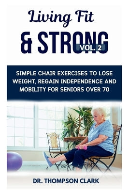 Living Fit & Strong Vol. 2: Simple Chair Exercises To Lose Weight, Regain Independence And Mobility For Seniors Over 70 by Clark, Thompson