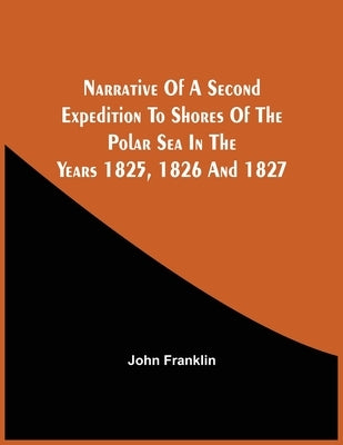 Narrative Of A Second Expedition To Shores Of The Polar Sea In The Years 1825, 1826, And 1827 by Franklin, John