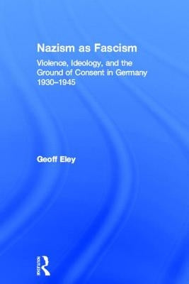 Nazism as Fascism: Violence, Ideology, and the Ground of Consent in Germany 1930-1945 by Eley, Geoff