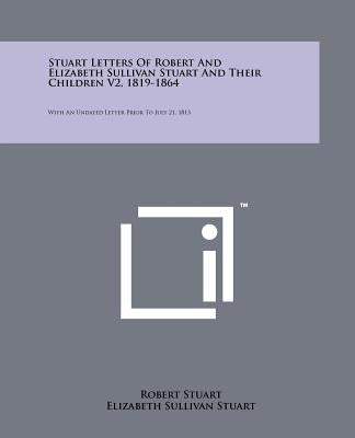 Stuart Letters of Robert and Elizabeth Sullivan Stuart and Their Children V2, 1819-1864: With an Undated Letter Prior to July 21, 1813 by Stuart, Robert
