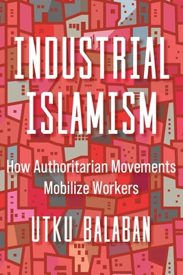 Industrial Islamism: How Authoritarian Movements Mobilize Workers by Balaban, Utku Baris