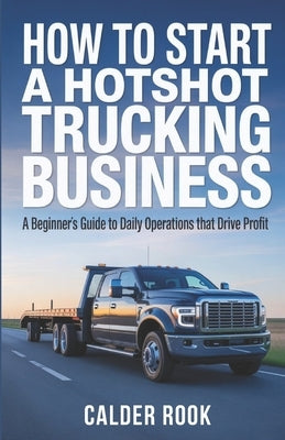 How to Start a Hotshot Trucking Business: A Beginner's Guide to Daily Operations That Drive Profit by Rook, Calder
