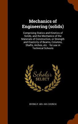 Mechanics of Engineering (solids): Comprising Statics and Kinetics of Solids, and the Mechanics of the Materials of Construction, or Strength and Elas by Church, Irving P. 1851-1931